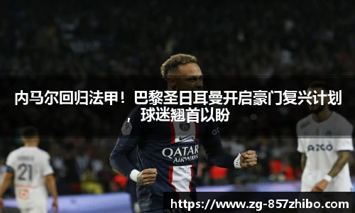 内马尔回归法甲！巴黎圣日耳曼开启豪门复兴计划，球迷翘首以盼